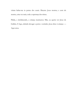 viriam ladrar-me às portas dos casais. Decerto Jesus morreu; e com ele morreu, uma vez mais, toda a esperança dos tristes. 
Pálida, e desfalecendo, a criança murmurou: Mãe, eu queria ver Jesus de Galileia. E logo, abrindo devagar a porta e sorrindo, Jesus disse à criança: — Aqui estou. 
 