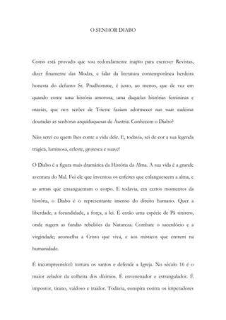O SENHOR DIABO 
Como está provado que sou redondamente inapto para escrever Revistas, dizer finamente das Modas, e falar da literatura contemporânea herdeira honesta do defunto Sr. Prudhomme, é justo, ao menos, que de vez em quando conte uma história amorosa, uma daquelas histórias femininas e macias, que nos serões de Trieste faziam adormecer nas suas cadeiras douradas as senhoras arquiduquesas de Áustria. Conhecem o Diabo? 
Não serei eu quem lhes conte a vida dele. E, todavia, sei de cor a sua legenda trágica, luminosa, celeste, grotesca e suave! 
O Diabo é a figura mais dramática da História da Alma. A sua vida é a grande aventura do Mal. Foi ele que inventou os enfeites que enlanguescem a alma, e as armas que ensanguentam o corpo. E todavia, em certos momentos da história, o Diabo é o representante imenso do direito humano. Quer a liberdade, a fecundidade, a força, a lei. É então uma espécie de Pã sinistro, onde rugem as fundas rebeliões da Natureza. Combate o sacerdócio e a virgindade; aconselha a Cristo que viva, e aos místicos que entrem na humanidade. 
É incompreensível: tortura os santos e defende a Igreja. No século 16 é o maior zelador da colheita dos dízimos. É envenenador e estrangulador. É impostor, tirano, vaidoso e traidor. Todavia, conspira contra os imperadores  