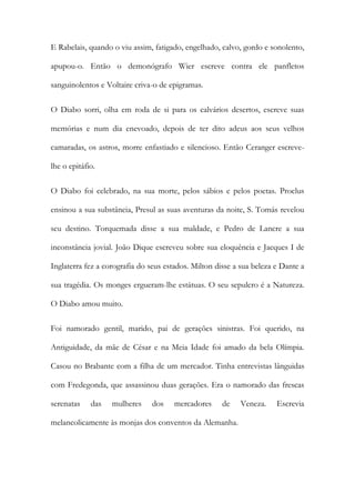 E Rabelais, quando o viu assim, fatigado, engelhado, calvo, gordo e sonolento, apupou-o. Então o demonógrafo Wier escreve contra ele panfletos sanguinolentos e Voltaire criva-o de epigramas. 
O Diabo sorri, olha em roda de si para os calvários desertos, escreve suas memórias e num dia enevoado, depois de ter dito adeus aos seus velhos camaradas, os astros, morre enfastiado e silencioso. Então Ceranger escreve- lhe o epitáfio. 
O Diabo foi celebrado, na sua morte, pelos sábios e pelos poetas. Proclus ensinou a sua substância, Presul as suas aventuras da noite, S. Tomás revelou seu destino. Torquemada disse a sua maldade, e Pedro de Lancre a sua inconstância jovial. João Dique escreveu sobre sua eloquência e Jacques I de Inglaterra fez a corografia do seus estados. Milton disse a sua beleza e Dante a sua tragédia. Os monges ergueram-lhe estátuas. O seu sepulcro é a Natureza. O Diabo amou muito. 
Foi namorado gentil, marido, pai de gerações sinistras. Foi querido, na Antiguidade, da mãe de César e na Meia Idade foi amado da bela Olímpia. Casou no Brabante com a filha de um mercador. Tinha entrevistas lânguidas com Fredegonda, que assassinou duas gerações. Era o namorado das frescas serenatas das mulheres dos mercadores de Veneza. Escrevia melancolicamente às monjas dos conventos da Alemanha.  