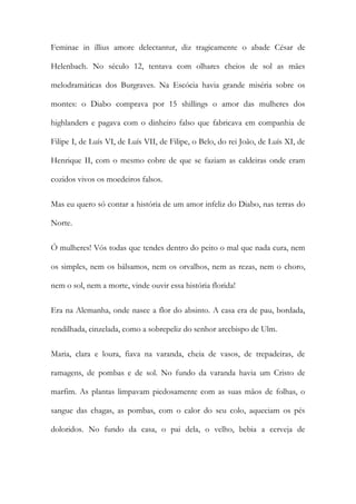 Feminae in illius amore delectantur, diz tragicamente o abade César de Helenbach. No século 12, tentava com olhares cheios de sol as mães melodramáticas dos Burgraves. Na Escócia havia grande miséria sobre os montes: o Diabo comprava por 15 shillings o amor das mulheres dos highlanders e pagava com o dinheiro falso que fabricava em companhia de Filipe I, de Luís VI, de Luís VII, de Filipe, o Belo, do rei João, de Luís XI, de Henrique II, com o mesmo cobre de que se faziam as caldeiras onde eram cozidos vivos os moedeiros falsos. 
Mas eu quero só contar a história de um amor infeliz do Diabo, nas terras do Norte. 
Ó mulheres! Vós todas que tendes dentro do peito o mal que nada cura, nem os simples, nem os bálsamos, nem os orvalhos, nem as rezas, nem o choro, nem o sol, nem a morte, vinde ouvir essa história florida! 
Era na Alemanha, onde nasce a flor do absinto. A casa era de pau, bordada, rendilhada, cinzelada, como a sobrepeliz do senhor arcebispo de Ulm. 
Maria, clara e loura, fiava na varanda, cheia de vasos, de trepadeiras, de ramagens, de pombas e de sol. No fundo da varanda havia um Cristo de marfim. As plantas limpavam piedosamente com as suas mãos de folhas, o sangue das chagas, as pombas, com o calor do seu colo, aqueciam os pés doloridos. No fundo da casa, o pai dela, o velho, bebia a cerveja de  