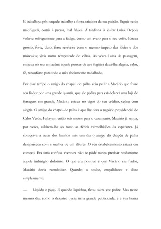 E trabalhou: pôs naquele trabalho a força criadora da sua paixão. Erguia-se de madrugada, comia à pressa, mal falava. À tardinha ia visitar Luísa. Depois voltava sofregamente para a fadiga, como um avaro para o seu cofre. Estava grosso, forte, duro, fero: servia-se com o mesmo ímpeto das ideias e dos músculos; vivia numa tempestade de cifras. Às vezes Luísa de passagem, entrava no seu armazém: aquele pousar de ave fugitiva dava-lhe alegria, valor, fé, reconforto para todo o mês cheiamente trabalhado. 
Por esse tempo o amigo do chapéu de palha veio pedir a Macário que fosse seu fiador por uma grande quantia, que ele pedira para estabelecer uma loja de ferragens em grande. Macário, estava no vigor do seu crédito, cedeu com alegria. O amigo do chapéu de palha é que lhe dera o negócio providencial de Cabo Verde. Faltavam então seis meses para o casamento. Macário já sentia, por vezes, subirem-lhe ao rosto as febris vermelhidões da esperança. Já começava a tratar dos banhos mas um dia o amigo do chapéu de palha desapareceu com a mulher de um alferes. O seu estabelecimento estava em começo. Era uma confusa aventura não se pôde nunca precisar nitidamente aquele imbróglio doloroso. O que era positivo é que Macário era fiador, Macário devia reembolsar. Quando o soube, empalideceu e disse simplesmente: 
— Líquido e pago. E quando liquidou, ficou outra vez pobre. Mas nesse mesmo dia, como o desastre tivera uma grande publicidade, e a sua honra  
