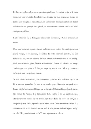 E olhavam ambos, silenciosos, extáticos, perfeitos. E a cidade vivia, as árvores rosnavam sob o balcão dos eleitores, a trompa de caça soava nas torres, os cantos dos peregrinos nas estradas, os santos liam nos seus nichos, os diabos escarneciam na grimpa das igrejas, as amendoeiras tinham flor e o Reno cantigas de ceifeiras. 
E eles olhavam-se, as folhagens aninhavam os sonhos, e Cristo aninhava as almas. 
Ora, uma tarde, as ogivas estavam radiosas como mitras de arcebispos, o ar estava meigo, o sol descido, os santos de pedra estavam corados, ou dos reflexos da luz, ou dos desejos da vida. Maria na varanda fiava a sua estriga. Jusel, encostado ao pilar, fiava os seus desejos. Então, no silêncio, ao longe, ouviram gemer a guitarra de Inspruck que os pastores de Helyberg enroscam de hera, e uma voz robusta cantar: 
Os teus olhos, bem-amada, São duas noites cerradas. Mas os lábios são de luz Lá se cantam alvoradas. Os teus seios, minha graça, São duas portas de cera, Fora a minha boca um sol Como ele as derretera! Os teus lábios, flor de carne, São portas do Paraíso: E o banquinho de S. Pedro É no teu dente do siso. Queria ter uma camisa de um tecido bem fiado Feita de todos os ais Que o teu peito já tem dado. Quando nos formos casar Canta missa o rouxinol E o teu vestido de noiva Será tecido de sol! A bênção nos deitará Algum antigo carvalho! E por enfeites de boda Teremos gotas de orvalhos!  