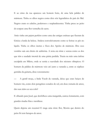 E ao cimo da rua apareceu um homem forte, de uma bela palidez de mármore. Tinha os olhos negros como dois sóis legendários do país do Mal. Negros eram os cabelos, poderosos e resplandecentes. Tinha presa ao peito do corpete uma flor vermelha de cacto. 
Atrás vinha um pajem perfeito como uma das antigas estátuas que fizeram da Grécia a lenda da beleza. Andava convulsivamente como se ferisse os pés no lajedo. Tinha os olhos inertes e fixos dos Apolos de mármore. Dos seus vestidos saía um cheiro de ambrósia. A testa era triste e serena como as dos que têm a saudade imortal de uma pátria perdida. Trazia na mão uma ânfora esculpida em Mileto, onde se sentia a suavidade dos néctares olímpicos. O homem da palidez de mármore veio até junto a varanda e, entre as súplicas gemidas da guitarra, disse sonoramente: 
— A gentil moça, a linda Yseult da varanda, deixa que estes beiços de homem vão, como dois peregrinos corados de sol, em doce romaria de amor, das suas mãos ao seu colo? 
E olhando para Jusel, que desfolhava uma margarida, cantou lentamente, com grandes risadas frias e metálicas: 
Quem depena um rouxinol E rasga uma triste flor, Mostra que dentro do peito Só tem farrapos de amor.  