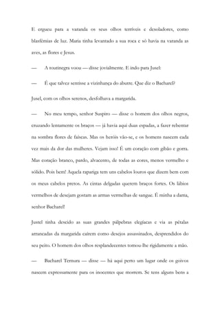 E ergueu para a varanda os seus olhos terríveis e desoladores, como blasfémias de luz. Maria tinha levantado a sua roca e só havia na varanda as aves, as flores e Jesus. 
— A toutinegra voou — disse jovialmente. E indo para Jusel: 
— É que talvez sentisse a vizinhança do abutre. Que diz o Bacharel? 
Jusel, com os olhos serenos, desfolhava a margarida. 
— No meu tempo, senhor Suspiro — disse o homem dos olhos negros, cruzando lentamente os braços — já havia aqui duas espadas, a fazer rebentar na sombra flores de faíscas. Mas os heróis vão-se, e os homens nascem cada vez mais da dor das mulheres. Vejam isso! É um coração com gibão e gorra. Mas coração branco, pardo, alvacento, de todas as cores, menos vermelho e sólido. Pois bem! Aquela rapariga tem uns cabelos louros que dizem bem com os meus cabelos pretos. As cintas delgadas querem braços fortes. Os lábios vermelhos de desejam gostam as armas vermelhas de sangue. É minha a dama, senhor Bacharel! 
Justel tinha descido as suas grandes pálpebras elegíacas e via as pétalas arrancadas da margarida caírem como desejos assassinados, desprendidos do seu peito. O homem dos olhos resplandecentes tomou-lhe rigidamente a mão. 
— Bacharel Ternura — disse — há aqui perto um lugar onde os goivos nascem expressamente para os inocentes que morrem. Se tens alguns bens a  
