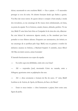 deixar, recomendo-te este excelente Rabil. — Era o pajem. — É necessário proteger as aves da noite. Os abutres bocejam desde que findou a guerra. Vou-lhes dar ossos tenros. Se queres deixar o coração à bem-amada, à moda dos trovadores, eu me encarrego de lho trazer, bem embalsamado, em lama, na ponta da espada. Tu és formoso, amado, branco, delicado, perfeito. Vê-me isto, Rabil. É uma farsa bem feita ao Compadre lá de cima dos sóis, dilacerar- lhe esta beleza! Se namoravas alguma estrela, eu lhe mandarei por bom portador os teus últimos adeuses. Enquanto aos sacramentos, são inúteis; eu me encarrego de te purificar pelo fogo. Rabil, toca na guitarra o rondoó de defuntos: anuncia no Inferno, o Bacharel Suspiro! A caminho, meus filhos! Ah! Mas em duelo secreto, armas honradas! 
E batendo heroicamente nos copos da espada: 
— Eu tenho aqui esta debilidade, onde está a tua força? 
— Ali! — respondeu Jusel, mostrando Cristo na varanda, entre a folhagem, agonizante entre as palpitações das asas. 
— Ah! — disse cavamente o homem da flor de cacto. A^ mim, Rabil! Lembras-te de Actéon, de Apolo, de Derceto, de Íaco e de Marte? 
— Eram os meus irmãos — disse lentamente o pajem, hirto como uma figura de pedra.  