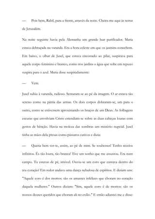 — Pois bem, Rabil, para a frente, através da noite. Cheira-me aqui às terras de Jerusalém. 
Na noite seguinte havia pela Alemanha um grande luar purificador. Maria estava debruçada na varanda. Era a hora celeste em que os jasmins concebem. Em baixo, o olhar de Jusel, que estava encostado ao pilar, suspirava para aquele corpo feminino e branco, como nos jardins a água que sobe em repuxo suspira para o azul. Maria disse suspiradamente: 
— Vem. 
Jusel subiu à varanda, radioso. Sentaram-se ao pé da imagem. O ar estava tão sereno como na pátria das armas. Os dois corpos dobraram-se, um para o outro, como se estivessem aproximando os braços de um Deus. As folhagens escuras que envolviam Cristo estendiam-se sobre as duas cabeças louras com gestos de bênção. Havia na moleza das sombras um mistério nupcial. Jusel tinha as mãos dela presas como pássaros cativos e dizia: 
— Queria bem ver-te, assim, ao pé de mim. Se soubesses! Tenho receios infinitos. És tão loura, tão branca! Tive um sonho que me assustou. Era num campo. Tu estavas de pé, imóvel. Ouviu-se um coro que cantava dentro do teu coração! Em redor andava uma dança nebulosa de espíritos. E diziam uns: "Aquele coro é dos mortos: são os amantes infelizes que choram no coração daquela mulheres." Outros diziam: "Sim, aquele coro é de mortos: são os nossos deuses queridos que choram ali no exílio." E então adiantei-me e disse:  
