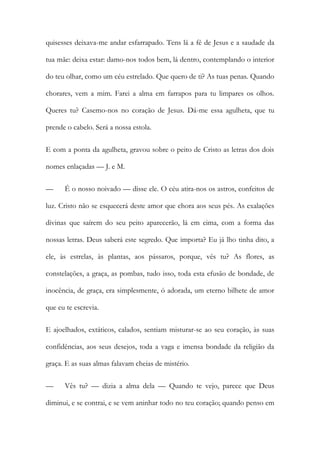 quisesses deixava-me andar esfarrapado. Tens lá a fé de Jesus e a saudade da tua mãe: deixa estar: damo-nos todos bem, lá dentro, contemplando o interior do teu olhar, como um céu estrelado. Que quero de ti? As tuas penas. Quando chorares, vem a mim. Farei a alma em farrapos para tu limpares os olhos. Queres tu? Casemo-nos no coração de Jesus. Dá-me essa agulheta, que tu prende o cabelo. Será a nossa estola. 
E com a ponta da agulheta, gravou sobre o peito de Cristo as letras dos dois nomes enlaçadas — J. e M. 
— É o nosso noivado — disse ele. O céu atira-nos os astros, confeitos de luz. Cristo não se esquecerá deste amor que chora aos seus pés. As exalações divinas que saírem do seu peito aparecerão, lá em cima, com a forma das nossas letras. Deus saberá este segredo. Que importa? Eu já lho tinha dito, a ele, às estrelas, às plantas, aos pássaros, porque, vês tu? As flores, as constelações, a graça, as pombas, tudo isso, toda esta efusão de bondade, de inocência, de graça, era simplesmente, ó adorada, um eterno bilhete de amor que eu te escrevia. 
E ajoelhados, extáticos, calados, sentiam misturar-se ao seu coração, às suas confidências, aos seus desejos, toda a vaga e imensa bondade da religião da graça. E as suas almas falavam cheias de mistério. 
— Vês tu? — dizia a alma dela — Quando te vejo, parece que Deus diminui, e se contrai, e se vem aninhar todo no teu coração; quando penso em  