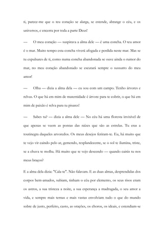 ti, parece-me que o teu coração se alarga, se estende, abrange o céu, e os universos, e encerra por toda a parte Deus! 
— O meu coração — suspirava a alma dele — é uma concha. O teu amor é o mar. Muito tempo esta concha viverá afogada e perdida neste mar. Mas se tu expulsares de ti, como numa concha abandonada se ouve ainda o rumor do mar, no meu coração abandonado se escutará sempre o sussurro do meu amor! 
— Olha — dizia a alma dela — eu sou com um campo. Tenho árvores e relvas. O que há em mim de maternidade é árvore para te cobrir, o que há em mim de paixão é relva para tu pisares! 
— Sabes tu? — dizia a alma dele — No céu há uma floresta invisível de que apenas se veem as pontas das raízes que são as estrelas. Tu eras a toutinegra daqueles arvoredos. Os meus desejos feriram-te. Eu, há muito que te vejo vir caindo pelo ar, gemendo, resplandecente, se o sol te ilumina, triste, se a chuva te molha. Há muito que te vejo descendo — quando cairás tu nos meus braços? 
E a alma dela dizia: "Cala-te". Não falavam. E as duas almas, desprendidas dos corpos bem-amados, subiam, tinham o céu por elemento, os seus risos eram os astros, a sua tristeza a noite, a sua esperança a madrugada, o seu amor a vida, e sempre mais ternas e mais vastas envolviam tudo o que do mundo sobre de justo, perfeito, casto, as orações, os choros, os ideais, e estendiam-se  