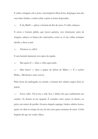 E então a imagem, sob o justo e incorruptível olhar da luz, despregou uma das suas mãos feridas, e cobriu sobre o peito as letras desposadas. 
— É ele, Rabil! — gritou o homem da flor de cacto. O velho soluçava. 
E entoa o homem pálido, que tocava guitarra, veio tristemente junto da imagem, enlaçou os braços dos namorados, como se vê nas velhas estampas alemãs, e disse ao pai: 
— Abençoa-os, velho! 
E saiu batendo rijamente nos copos da espada. 
— Mas quem é? — disse o velho apavorado. 
— Mais baixo! — disse o pajem da ânfora de Mileto — É o senhor Diabo... Mil desejos, meus noivos. 
Pelas horas da madrugada, na estrada, o homem dos cabelos negros dizia ao pajem: 
— Estou velho. Vai-se-me a vida. Sou o último dos que combateram nas estrelas. Os abutres já me apupam. É estranho: sinto nascer cá dentro, no peito, um rumor de perdão. Gostava daquela rapariga. Lindos cabelos louros, quem vos dera no tempo do céu. Já não estou para aventuras de amor. A bela Impéria diz que me vendi a Deus.  