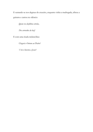 E sentando-se nos degraus do cruzeiro, enquanto vinha a madrugada, afinou a guitarra e cantou no silêncio: 
Quem vos desfolhou estrelas, 
Dos arvoredos da luz? 
E com uma risada melancólica: 
Chegará o Outono ao Diabo? 
Virá o Inverno a Jesus? 
 