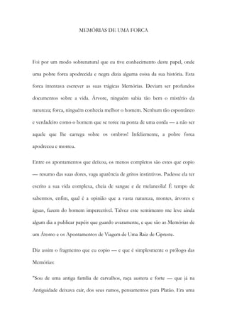 MEMÓRIAS DE UMA FORCA 
Foi por um modo sobrenatural que eu tive conhecimento deste papel, onde uma pobre forca apodrecida e negra dizia alguma coisa da sua história. Esta forca intentava escrever as suas trágicas Memórias. Deviam ser profundos documentos sobre a vida. Árvore, ninguém sabia tão bem o mistério da natureza; forca, ninguém conhecia melhor o homem. Nenhum tão espontâneo e verdadeiro como o homem que se torce na ponta de uma corda — a não ser aquele que lhe carrega sobre os ombros! Infelizmente, a pobre forca apodreceu e morreu. 
Entre os apontamentos que deixou, os menos completos são estes que copio — resumo das suas dores, vaga aparência de gritos instintivos. Pudesse ela ter escrito a sua vida complexa, cheia de sangue e de melancolia! É tempo de sabermos, enfim, qual é a opinião que a vasta natureza, montes, árvores e águas, fazem do homem impercetível. Talvez este sentimento me leve ainda algum dia a publicar papéis que guardo avaramente, e que são as Memórias de um Átomo e os Apontamentos de Viagem de Uma Raiz de Cipreste. 
Diz assim o fragmento que eu copio — e que é simplesmente o prólogo das Memórias: 
"Sou de uma antiga família de carvalhos, raça austera e forte — que já na Antiguidade deixava cair, dos seus ramos, pensamentos para Platão. Era uma  