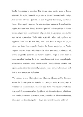 família hospitaleira e histórica: dela tinham saído navios para a derrota tenebrosa das índias, contos de lanças para os alucinados das Cruzadas, e vigas para os tetos simples e perfumados que abrigaram Savonarola, Espinosa e Lutero. O meu pai, esquecido das altas tradições sonoras e da sua heráldica vegetal, teve uma vida inerte, material e profana. Não respeitava as nobres morais antigas, nem a ideal tradição religiosa, nem os deveres da história. Era uma árvore materialista. Tinha sido pervertida pelos enciclopedistas da vegetação. Não tinha fé, nem alma, nem Deus! Tinha a religião do Sol, da seiva e da água. Era o grande libertino da floresta pensativa. No Verão, enquanto sentia a fermentação violenta das seivas, cantava movendo-se ao sol, acolhia os grandes concertos de pássaros boémios, cuspia a chuva sobre o povo curvado e humilde das ervas e das plantas e, de noite, enlaçado pelas heras lascivas, ressonava sob o silêncio sideral. Quando vinha o Inverno, com a passividade animal de um mendigo, erguia, para a impassível ironia do azul, os seus braços magros e suplicantes! 
"Por isso nós os seus filhos, não fomos felizes na vida vegetal. Um dos meus irmãos foi levado para ser tablado de palhaços: ramo contemplativo e romântico, ia, todas as noites, ser pisado pela chufa, pelo escárnio, pela farsa e pela fome! O outro ramo, cheio de vida, de sol, de poeira, áspero solitário da vida, lutador dos ventos e das neves, forte e trabalhador, foi arrancado dentre nós, para ir ser tábua de esquife! — Eu, o mais lastimável, vim a ser forca!  