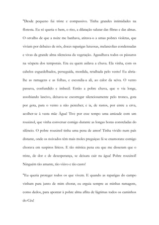 "Desde pequeno fui triste e compassivo. Tinha grandes intimidades na floresta. Eu só queria o bem, o riso, a dilatação salutar das fibras e das almas. O orvalho de que a noite me banhava, atirava-o a umas pobres violetas, que viviam por debaixo de nós, doces raparigas lutuosas, melancolias condensadas e vivas da grande alma silenciosa da vegetação. Agasalhava todos os pássaros na véspera dos temporais. Era eu quem asilava a chuva. Ela vinha, com os cabelos esguedelhados, perseguida, mordida, retalhada pelo vento! Eu abria- lhe as ramagens e as folhas, e escondia-a ali, ao calor da seiva. O vento passava, confundido e imbecil. Então a pobre chuva, que o via longe, assobiando lascivo, deixava-se escorregar silenciosamente pelo tronco, gota por gota, para o vento a não perceber; e ia, de rastos, por entre a erva, acolher-se à vasta mãe Água! Tive por esse tempo uma amizade com um rouxinol, que vinha conversar comigo durante as longas horas consteladas do silêncio. O pobre rouxinol tinha uma pena de amor! Tinha vivido num país distante, onde os noivados têm mais moles preguiças: lá se enamorara: comigo chorava em suspiros líricos. E tão mística pena era que me disseram que o triste, de dor e de desesperança, se deixara cair na água! Pobre rouxinol! Ninguém tão amante, tão viúvo e tão casto! 
"Eu queria proteger todos os que vivem. E quando as raparigas do campo vinham para junto de mim chorar, eu erguia sempre as minhas ramagens, como dedos, para apontar à pobre alma aflita de lágrimas todos os caminhos do Céu!  