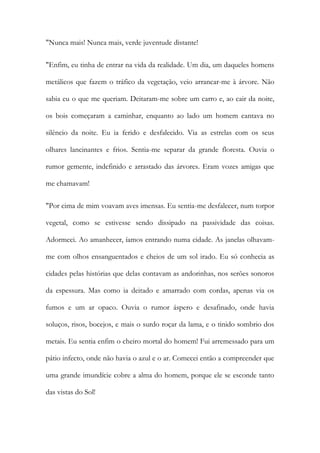 "Nunca mais! Nunca mais, verde juventude distante! 
"Enfim, eu tinha de entrar na vida da realidade. Um dia, um daqueles homens metálicos que fazem o tráfico da vegetação, veio arrancar-me à árvore. Não sabia eu o que me queriam. Deitaram-me sobre um carro e, ao cair da noite, os bois começaram a caminhar, enquanto ao lado um homem cantava no silêncio da noite. Eu ia ferido e desfalecido. Via as estrelas com os seus olhares lancinantes e frios. Sentia-me separar da grande floresta. Ouvia o rumor gemente, indefinido e arrastado das árvores. Eram vozes amigas que me chamavam! 
"Por cima de mim voavam aves imensas. Eu sentia-me desfalecer, num torpor vegetal, como se estivesse sendo dissipado na passividade das coisas. Adormeci. Ao amanhecer, íamos entrando numa cidade. As janelas olhavam- me com olhos ensanguentados e cheios de um sol irado. Eu só conhecia as cidades pelas histórias que delas contavam as andorinhas, nos serões sonoros da espessura. Mas como ia deitado e amarrado com cordas, apenas via os fumos e um ar opaco. Ouvia o rumor áspero e desafinado, onde havia soluços, risos, bocejos, e mais o surdo roçar da lama, e o tinido sombrio dos metais. Eu sentia enfim o cheiro mortal do homem! Fui arremessado para um pátio infecto, onde não havia o azul e o ar. Comecei então a compreender que uma grande imundície cobre a alma do homem, porque ele se esconde tanto das vistas do Sol!  