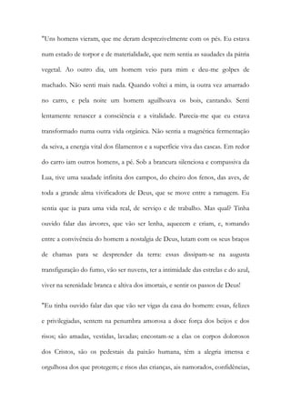 "Uns homens vieram, que me deram desprezivelmente com os pés. Eu estava num estado de torpor e de materialidade, que nem sentia as saudades da pátria vegetal. Ao outro dia, um homem veio para mim e deu-me golpes de machado. Não senti mais nada. Quando voltei a mim, ia outra vez amarrado no carro, e pela noite um homem aguilhoava os bois, cantando. Senti lentamente renascer a consciência e a vitalidade. Parecia-me que eu estava transformado numa outra vida orgânica. Não sentia a magnética fermentação da seiva, a energia vital dos filamentos e a superfície viva das cascas. Em redor do carro iam outros homens, a pé. Sob a brancura silenciosa e compassiva da Lua, tive uma saudade infinita dos campos, do cheiro dos fenos, das aves, de toda a grande alma vivificadora de Deus, que se move entre a ramagem. Eu sentia que ia para uma vida real, de serviço e de trabalho. Mas qual? Tinha ouvido falar das árvores, que vão ser lenha, aquecem e criam, e, tomando entre a convivência do homem a nostalgia de Deus, lutam com os seus braços de chamas para se desprender da terra: essas dissipam-se na augusta transfiguração do fumo, vão ser nuvens, ter a intimidade das estrelas e do azul, viver na serenidade branca e altiva dos imortais, e sentir os passos de Deus! 
"Eu tinha ouvido falar das que vão ser vigas da casa do homem: essas, felizes e privilegiadas, sentem na penumbra amorosa a doce força dos beijos e dos risos; são amadas, vestidas, lavadas; encostam-se a elas os corpos dolorosos dos Cristos, são os pedestais da paixão humana, têm a alegria imensa e orgulhosa dos que protegem; e risos das crianças, ais namorados, confidências,  