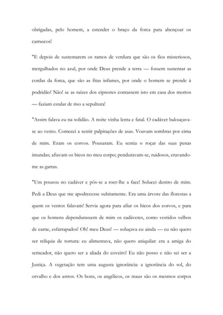obrigadas, pelo homem, a estender o braço da forca para abençoar os carrascos! 
"E depois de sustentarem os ramos de verdura que são os fios misteriosos, mergulhados no azul, por onde Deus prende a terra — fossem sustentar as cordas da forca, que são as fitas infames, por onde o homem se prende à podridão! Não! se as raízes dos ciprestes contassem isto em casa dos mortos — faziam estalar de riso a sepultura! 
"Assim falava eu na solidão. A noite vinha lenta e fatal. O cadáver balouçava- se ao vento. Comecei a sentir palpitações de asas. Voavam sombras por cima de mim. Eram os corvos. Pousaram. Eu sentia o roçar das suas penas imundas; afiavam os bicos no meu corpo; penduravam-se, ruidosos, cravando- me as garras. 
"Um pousou no cadáver e pôs-se a roer-lhe a face! Solucei dentro de mim. Pedi a Deus que me apodrecesse subitamente. Era uma árvore das florestas a quem os ventos falavam! Servia agora para afiar os bicos dos corvos, e para que os homens dependurassem de mim os cadáveres, como vestidos velhos de carne, esfarrapados! Oh! meu Deus! — soluçava eu ainda — eu não quero ser relíquia de tortura: eu alimentava, não quero aniquilar: era a amiga do semeador, não quero ser a aliada do coveiro! Eu não posso e não sei ser a Justiça. A vegetação tem uma augusta ignorância: a ignorância do sol, do orvalho e dos astros. Os bons, os angélicos, os maus são os mesmos corpos  