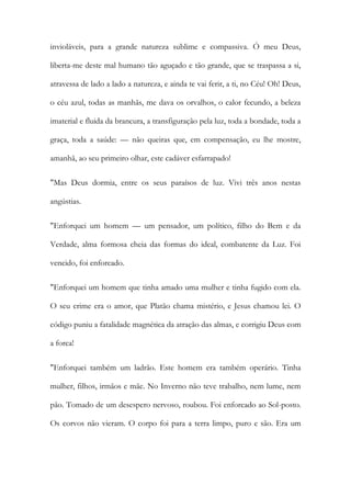 invioláveis, para a grande natureza sublime e compassiva. Ó meu Deus, liberta-me deste mal humano tão aguçado e tão grande, que se traspassa a si, atravessa de lado a lado a natureza, e ainda te vai ferir, a ti, no Céu! Oh! Deus, o céu azul, todas as manhãs, me dava os orvalhos, o calor fecundo, a beleza imaterial e fluida da brancura, a transfiguração pela luz, toda a bondade, toda a graça, toda a saúde: — não queiras que, em compensação, eu lhe mostre, amanhã, ao seu primeiro olhar, este cadáver esfarrapado! 
"Mas Deus dormia, entre os seus paraísos de luz. Vivi três anos nestas angústias. 
"Enforquei um homem — um pensador, um político, filho do Bem e da Verdade, alma formosa cheia das formas do ideal, combatente da Luz. Foi vencido, foi enforcado. 
"Enforquei um homem que tinha amado uma mulher e tinha fugido com ela. O seu crime era o amor, que Platão chama mistério, e Jesus chamou lei. O código puniu a fatalidade magnética da atração das almas, e corrigiu Deus com a forca! 
"Enforquei também um ladrão. Este homem era também operário. Tinha mulher, filhos, irmãos e mãe. No Inverno não teve trabalho, nem lume, nem pão. Tomado de um desespero nervoso, roubou. Foi enforcado ao Sol-posto. Os corvos não vieram. O corpo foi para a terra limpo, puro e são. Era um  