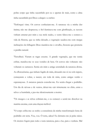 pobre corpo que tinha sucumbido por eu o apertar de mais, como a alma tinha sucumbido por Deus a alargar e a encher. 
"Enforquei vinte. Os corvos conheciam-me. A natureza via a minha dor íntima; não me desprezou; o Sol iluminava-me com glorificação, as nuvens vinham arrastar por mim a sua mole nudez, o vento falava-me e contava a vida da floresta, que eu tinha deixado, a vegetação saudava-me com meigas inclinações da folhagem: Deus mandava-me o orvalho, frescura que prometia o perdão natural. 
"Envelheci. Vieram as rugas escuras. A grande vegetação, que me sentia esfriar, mandou-me os seus vestidos de hera. Os corvos não voltaram: não voltaram os carrascos. Sentia em mim a antiga serenidade da natureza divina. As eflorescências, que tinham fugido de mim, deixando-me só no solo áspero, começaram a voltar, a nascer, em roda de mim, como amigas verdes e esperançosas. A natureza parecia consolar-me. Eu sentia chegar a podridão. Um dia de névoas e de ventos, deixei-me cair tristemente no chão, entre a relva e a humidade, e pus-me silenciosamente a morrer. 
"Os musgos e as relvas cobriam-me, e eu comecei a sentir-me dissolver na matéria enorme, com uma doçura inefável. 
"O corpo esfria-me: eu tenho a consciência da minha transformação lenta de podridão em terra. Vou, vou. Ó terra, adeus! Eu derramo-me já pelas raízes. Os átomos fogem para toda a vasta natureza, para a luz, para a verdura. Mal  