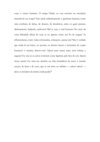 ouço o rumor humano. Ó antiga Cíbele, eu vou escorrer na circulação material do teu corpo! Vejo ainda indistintamente a aparência humana, como uma confusão de ideias, de desejos, de desalentos, entre os quais passam, diafanamente, bailando, cadáveres! Mal te vejo, ó mal humano! No meio da vasta felicidade difusa do azul, tu és, apenas, como um fio de sangue! As eflorescências, como vidas esfomeadas, começam a pastar-me! Não é verdade que ainda lá em baixo, no poente, os abutres fazem o inventário do corpo humano? ó matéria, absorve-me! Adeus! para nunca mais, terra infame e augusta! Eu vejo já os astros correrem como lágrimas pela face do céu. Quem chora assim? Eu sinto-me desfeita na vida formidável da terra! ó mundo escuro, de lama e de ouro, que és um astro no infinito — adeus! adeus! — deixo-te herdeiro da minha corda podre!" 
 