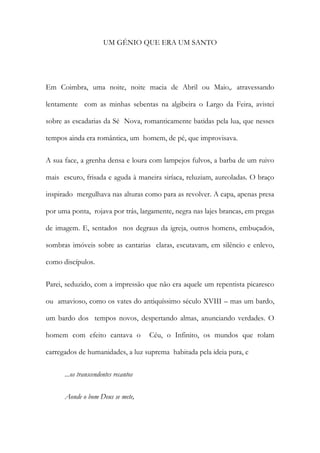UM GÉNIO QUE ERA UM SANTO 
Em Coimbra, uma noite, noite macia de Abril ou Maio,. atravessando lentamente com as minhas sebentas na algibeira o Largo da Feira, avistei sobre as escadarias da Sé Nova, romanticamente batidas pela lua, que nesses tempos ainda era romântica, um homem, de pé, que improvisava. 
A sua face, a grenha densa e loura com lampejos fulvos, a barba de um ruivo mais escuro, frisada e aguda à maneira siríaca, reluziam, aureoladas. O braço inspirado mergulhava nas alturas como para as revolver. A capa, apenas presa por uma ponta, rojava por trás, largamente, negra nas lajes brancas, em pregas de imagem. E, sentados nos degraus da igreja, outros homens, embuçados, sombras imóveis sobre as cantarias claras, escutavam, em silêncio e enlevo, como discípulos. 
Parei, seduzido, com a impressão que não era aquele um repentista picaresco ou amavioso, como os vates do antiquíssimo século XVIII – mas um bardo, um bardo dos tempos novos, despertando almas, anunciando verdades. O homem com efeito cantava o Céu, o Infinito, os mundos que rolam carregados de humanidades, a luz suprema habitada pela ideia pura, e 
...os transcendentes recantos 
Aonde o bom Deus se mete,  