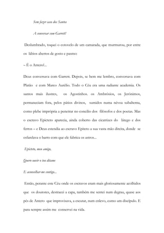 Sem fazer caso dos Santos 
A conversar com Garrett! 
Deslumbrado, toquei o cotovelo de um camarada, que murmurou, por entre os lábios abertos de gosto e pasmo: 
– É o Antero!... 
Deus conversava com Garrett. Depois, se bem me lembro, conversava com Platão e com Marco Aurélio. Todo o Céu era uma radiante academia. Os santos mais ilustres, os Agostinhos. os Ambrósios, os Jerónimos, permaneciam fora, pelos pátios divinos, sumidos numa névoa subalterna, como plebe imprópria a penetrar no concilio dos filósofos e dos poetas. Mas o escravo Epicteto aparecia, ainda coberto das cicatrizes do látego e dos ferros – e Deus estendia ao escravo Epiteto a sua vasta mão direita, donde se esfarelava o barro com que ele fabrica os astros... 
Epicteto, meu amigo, 
Quero ouvir o teu ditame 
E aconselhar-me contigo... 
Então, perante este Céu onde os escravos eram mais gloriosamente acolhidos que os doutores, destracei a capa, também me sentei num degrau, quase aos pés de Antero que improvisava, a escutar, num enlevo, como um discípulo. E para sempre assim me conservei na vida.  