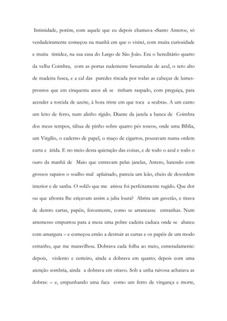 Intimidade, porém, com aquele que eu depois chamava «Santo Antero», só verdadeiramente começou na manhã em que o visitei, com muita curiosidade e muita timidez, na sua casa do Largo de São João. Era o hereditário quarto da velha Coimbra, com as portas rudemente besuntadas de azul, o teto alto de madeira fusca, e a cal das paredes riscada por todas as cabeças de lumes- prontos que em cinquenta anos ali se tinham raspado, com preguiça, para acender a torcida de azeite, à hora triste em que toca a «cabra». A um canto um leito de ferro, num alinho rígido. Diante da janela a banca de Coimbra dos meus tempos, tábua de pinho sobre quatro pés toscos, onde uma Bíblia, um Virgílio, o caderno de papel, o maço de cigarros, pousavam numa ordem curta e árida. E no meio desta quietação das coisas, e de todo o azul e todo o ouro da manhã de Maio que entravam pelas janelas, Antero, batendo com grossos sapatos o soalho mal aplainado, parecia um leão, cheio de desordem interior e de sanha. O «olá!» que me atirou foi perfeitamente rugido. Que dor ou que afronta lhe eriçavam assim a juba loura? Abrira um gavetão, e tirava de dentro cartas, papéis, ferozmente, como se arrancasse entranhas. Num arremesso empurrou para a mesa uma pobre cadeira caduca onde se abateu com amargura – e começou então a destruir as cartas e os papéis de um modo estranho, que me maravilhou. Dobrava cada folha ao meio, esmeradamente: depois, violento e certeiro, ainda a dobrava em quarto; depois com uma atenção sombria, ainda a dobrava em oitavo. Sob a unha raivosa achatava as dobras: – e, empunhando uma faca como um ferro de vingança e morte,  