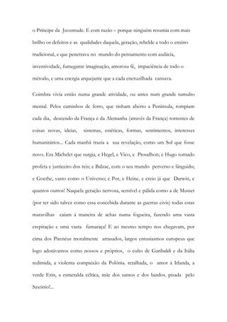 o Príncipe da Juventude. E com razão – porque ninguém resumia com mais brilho os defeitos e as qualidades daquela, geração, rebelde a todo o ensino tradicional, e que penetrava no mundo do pensamento com audácia, inventividade, fumegante imaginação, amorosa fé, impaciência de todo o método, e uma energia arquejante que a cada encruzilhada cansava. 
Coimbra vivia então numa grande atividade, ou antes num grande tumulto mental. Pelos caminhos de ferro, que tinham aberto a Península, rompiam cada dia, descendo da França e da Alemanha (através da França) torrentes de coisas novas, ideias, sistemas, estéticas, formas, sentimentos, interesses humanitários... Cada manhã trazia a sua revelação, como um Sol que fosse novo. Era Michelet que surgia, e Hegel, e Vico, e Proudhon; e Hugo tornado profeta e justiceiro dos reis; e Balzac, com o seu mundo perverso e lânguido; e Goethe, vasto como o Universo; e Por, e Heine, e creio já que Darwin, e quantos outros! Naquela geração nervosa, sensível e pálida como a de Musset (por ter sido talvez como essa concebida durante as guerras civis) todas estas maravilhas caíam à maneira de achas numa fogueira, fazendo uma vasta crepitação e uma vasta fumaraça! E ao mesmo tempo nos chegavam, por cima dos Pirenéus moralmente arrasados, largos entusiasmos europeus que logo adotávamos como nossos e próprios, o culto de Garibaldi e da Itália redimida, a violenta compaixão da Polónia. retalhada, o amor à Irlanda, a verde Erin, a esmeralda céltica, mãe dos santos e dos bardos. pisada pelo Saxónio!...  
