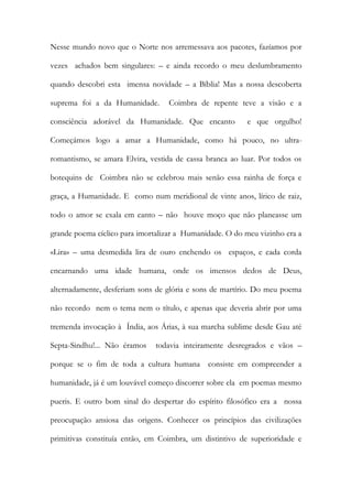 Nesse mundo novo que o Norte nos arremessava aos pacotes, fazíamos por vezes achados bem singulares: – e ainda recordo o meu deslumbramento quando descobri esta imensa novidade – a Bíblia! Mas a nossa descoberta suprema foi a da Humanidade. Coimbra de repente teve a visão e a consciência adorável da Humanidade. Que encanto e que orgulho! Começámos logo a amar a Humanidade, como há pouco, no ultra- romantismo, se amara Elvira, vestida de cassa branca ao luar. Por todos os botequins de Coimbra não se celebrou mais senão essa rainha de força e graça, a Humanidade. E como num meridional de vinte anos, lírico de raiz, todo o amor se exala em canto – não houve moço que não planeasse um grande poema cíclico para imortalizar a Humanidade. O do meu vizinho era a «Lira» – uma desmedida lira de ouro enchendo os espaços, e cada corda encarnando uma idade humana, onde os imensos dedos de Deus, alternadamente, desferiam sons de glória e sons de martírio. Do meu poema não recordo nem o tema nem o título, e apenas que deveria abrir por uma tremenda invocação à Índia, aos Árias, à sua marcha sublime desde Gau até Septa-Sindhu!... Não éramos todavia inteiramente desregrados e vãos – porque se o fim de toda a cultura humana consiste em compreender a humanidade, já é um louvável começo discorrer sobre ela em poemas mesmo pueris. E outro bom sinal do despertar do espírito filosófico era a nossa preocupação ansiosa das origens. Conhecer os princípios das civilizações primitivas constituía então, em Coimbra, um distintivo de superioridade e  