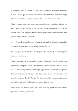 pôr palhinha nova na cadeira. Faz favor de pôr na fatura Macário & Sobrinho. E case. Case, e que lhe preste! Levante dinheiro. O senhor precisa de roupa branca e de mobília. E meta na minha conta. A sua cama lá está feita. 
Macário queria abraçá-lo, estonteado, com lágrimas nos olhos, radioso. — Bem, bem. Adeus! Macário ia sair. — Oh! burro, pois quer-se ir desta sua casa? E indo a um pequeno armário trouxe geleia, um covilhete de doce, uma garrafa antiga de Porto e biscoitos. 
— Coma. E sentando-se ao pé dele, e tornando a chamar-lhe estúpido, tinha uma lágrimas a correr-lhe pelo engelhado da pele. 
De sorte que o casamento foi decidido para dali a um mês. E Luísa começou a tratar do seu enxoval. 
Macário estava então na plenitude do amor e da alegria. Via o fim da sua vida preenchido, completo, radioso. Estava quase sempre em casa da noiva, e um dia andava-a acompanhando, em compras, pelas lojas. Ele mesmo lhe quisera fazer um pequeno presente, nesse dia. A mãe tinha ficado numa modista, num primeiro andar da Rua do Ouro, e eles tinham descido, alegremente, rindo, a um ourives que havia em baixo, no mesmo prédio, na loja. 
O dia estava de Inverno, claro, fino, frio, com um grande céu azul-ferrete, profundo, luminoso, consolado.  
