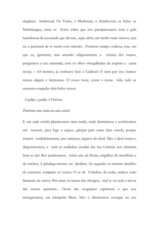 elegância intelectual. Os Vedas, o Maabarata, o Zendavestá, os Edas, os Niebelungen, eram os livros sobre que nos precipitávamos com a gula tumultuosa da juventude que devora, aqui, além, um trecho mais vistoso, sem ter a paciência de se nutrir com método. Formoso tempo, todavia, esse, em que eu, ignorante, mas amando religiosamente a ciência dos outros, perguntava a um camarada, com os olhos esbugalhados de respeito e santa inveja: – «O menino, já conheces bem a Caldeia?» E nem por isso éramos menos alegres e fantasistas. O nosso mote, como a nossa vida, todo se encerrava naqueles dois belos versos: 
A galope, a galope, ó Fantasia, 
Plantemos uma tenda em cada estrela! 
E em cada estrela plantávamos uma tenda, onde dormíamos e sonhávamos um instante, para logo a erguer, galopar para outra clara estrela, porque éramos verdadeiramente, por natureza, ciganos do ideal. Mas o ideal nunca o dispensávamos, e nem as sardinhas assadas das tias Camelas nos saberiam bem se não lhes juntássemos, como um sal divino, migalhas de metafísica e de estética; A pândega mesmo era idealista. Ao segundo ou terceiro decilitro de carrascão rompiam os versos. O ar de Coimbra, de noite, andava todo fremente de versos. Por entre os ramos dos choupos, mal se via com a névoa das nossas quimeras... Outra das ocupações espirituais a que nos entregávamos, era interpelar Deus. Não o deixávamos sossegar no seu  