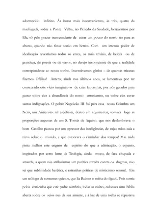 adormecido infinito. Ás horas mais inconvenientes, às três, quatro da madrugada, sobre a Ponte Velha, no Penedo da Saudade, berrávamos por Ele, só pelo prazer transcendente de atirar um pouco do nosso ser para as alturas, quando não fosse senão em berros. Com um intenso poder de idealização revestíamos todos os entes, os mais triviais, de beleza ou de grandeza, de poesia ou de terror, no desejo inconsciente de que a realidade correspondesse ao nosso sonho. Inventávamos génios – de quantas tricanas fizemos Ofélias! Antero, ainda nos últimos anos, se lamentava por ter conservado este vício imaginativo de criar fantasmas, por nós gerados para gastar sobre eles a abundância do nosso entusiasmo, ou sobre eles cevar santas indignações. O pobre Napoleão III foi para essa nossa Coimbra um Nero, um Anticristo: tal escoliasta, destro em argumentar, tomava logo as proporções augustas de um S. Tomás de Aquino, que nos deslumbrava: o bom Castilho passou por um opressor das inteligências, de cujas mãos caía a treva sobre o mundo, e que estorvava o caminhar dos tempos! Mas nada pinta melhor este engano de espírito do que a admiração, o espanto, inspirados por certo lente de Teologia, ainda moço, de face chupada e amarela, a quem nós atribuíamos um patética revolta contra os dogmas, não sei que sublimidade herética, e estranhas práticas de misticismo sensual. Era um teólogo de costumes quietos, que lia Balmes e sofria do fígado. Pois corria pelos cenáculos que este padre sombrio, todas as noites, colocava uma Bíblia aberta sobre os seios nus da sua amante, e à luz de uma tocha se repastava  