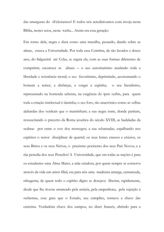 das amarguras do «Eclesiastes»! E todos nós acreditávamos com inveja nesta Bíblia, nestes seios, nesta tocha... Assim era essa geração. 
Em torno dela, negra e dura como uma muralha, pesando, dando sobre as almas, estava a Universidade. Por toda essa Coimbra, de tão lavados e doces ares, do Salgueiral até Celas, se erguia ela, com as suas formas diferentes de comprimir, escurecer as almas: – o seu autoritarismo anulando toda a liberdade e resistência moral; o seu favoritismo, deprimindo, acostumando o homem a temer, a disfarçar, a vergar a espinha; o seu literalismo, representado na horrenda sebenta, na exigência do ipsis verbis, para quem toda a criação intelectual é daninha; o seu foro, tão anacrónico como as velhas alabardas dos verdeais que o mantinham; a sua negra torre, donde partiam, ressuscitando o precetto da Roma jesuítica do século XVIII, as badaladas da «cabra» por entre o voo dos morcegos; a sua «chamada», espalhando nos espíritos o terror disciplinar de quartel; os seus lentes crassos e crúzios, os seus Britos e os seus Neivas, o praxismo poeirento dos seus Pais Novos, e a rija penedia dos seus Penedos! A Universidade, que em todas as nações é para os estudantes uma Alma Mater, a mãe criadora, por quem sempre se conserva através da vida um amor filial, era para nós uma madrasta amarga, carrancuda, rabugenta, de quem todo o espírito digno se desejava libertar, rapidamente, desde que lhe tivesse arrancado pela astúcia, pela empenhoca, pela sujeição à «sebenta», esse grau que o Estado, seu cúmplice, tornava a chave das carreiras. Verdadeira chave dos campos, no dizer francês, abrindo para a  