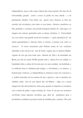 independência, para a vida e para a beleza das coisas naturais. No meio de tal Universidade, geração como a nossa só podia ter uma atitude – a de permanente rebelião. Com efeito, em quatro anos, fizemos, se bem me recordo, três revoluções, com todos os seus lances clássicos, manifestos ao Pais, pedradas e vozearias, uma pistola ferrugenta debaixo de cada capa, e as imagens dos reitores queimadas entre as danças selváticas. A Universidade era, com efeito, uma grande escola de revolução: – e pela experiência da sua tirania aprenderíamos a detestar todos os tiranos, a irmanar com todos os escravos. O nosso entusiasmo pela Polónia nascia de nos sentirmos oprimidos como ela por um czar de borla e capelo, que se chamava Basílio. Aqueles de nós que hoje leiam uma História da Vida e da Sociedade em Roma, nos fins do século XVIII, quando toda a cultura livre era vedada, e a banalidade tinha a estima do Governo por ser uma condição da docilidade, e os melhores bens se obtinham pela intriga e o favoritismo, e se educava o homem para a baixeza, e a independência se arrancava como erva venenosa, e a policia intervinha até na maneira de atar a gravata, e não se permitia aos cidadãos andar fora de casa depois das Avé-Marias – julga ver a escura imagem da vida universitária há trinta anos, quando se impunha ao estudante, com a batina de padre, a regra canónica do Gesu. E era por nos sentirmos envolvidos numa opressão teocrática, que, além de pendermos para o jacobinismo, tendíamos, por puro acinte de rebeldia, para o ateísmo. De sorte  