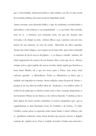 que a Universidade, ultraconservadora e ultra-católica, era não só uma escola de revolução política, mas uma escola de impiedade moral. 
Antero resumiu, com desusado brilho, o tipo do académico revolucionário e racionalista: e daí começou a sua popularidade – e a sua lenda. Não recordo, nem sei se é histórica, essa temerária noite, em que ele, durante uma trovoada, e de relógio na mão, intimou Deus a que o partisse com um raio, dentro de sete minutos, no caso de existir. Desconfio do altivo episódio. Antero não tinha relógio; a sua exegese era já muito fina para assim confundir as maneiras de Jeová com as de Júpiter: – e, se lançou o desafio satânico, foi rindo alegremente do excesso da sua fantasia. Mas é certo que ele se afirmou sempre como o grão-capitão das nossas revoltas, desde aquela que derrubou o bom tirano Basílio, até à que nos levou para o Porto, uma noite, entre archotes, ganindo a «Marselhesa». Todos os «Manifestos ao País», que a tradição nos impunha no começo destas sedições, saiam da pena de Antero: – porque já ele era, além da melhor ideia da Academia, o seu melhor verbo. E enfim foi ele ainda que se rebelou contra outro e bem estranho despotismo, o da Literatura Oficial, na tão famosa e tão verbosa Questão Coimbrã, já não é fácil, depois de tantos séculos, relembrar os motivos dogmáticos por que se esgadanharam as duas literaturas rivais, de Coimbra e de Lisboa... O velho Castilho, contra quem se ergueram então tantas lanças e tantos folhetos, não se petrificara realmente numa forma literária que pusesse estorvo à delgada corrente do espírito novo. Fora, é verdade, trovador e bardo; mas renovara o  