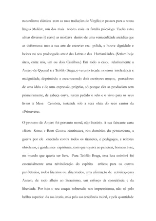 naturalismo clássico com as suas traduções de Virgílio; e passara para a nossa língua Molière, um dos mais nobres avós da família psicóloga. Todas estas almas diversas (é certo) as moldava dentro de uma vernaculidade arcádica que as deformava: mas a sua arte de escrever era polida, e houve dignidade e beleza no seu prolongado amor das Letras e das Humanidades. (Seriam hoje úteis, entre nós, um ou dois Castilhos.) Em todo o caso, relativamente a Antero de Quental e a Teófilo Braga, o vetusto árcade mostrou intolerância e malignidade, deprimindo e escarnecendo dois escritores moços, portadores de uma ideia e de uma expressão próprias, só porque eles as produziam sem primeiramente, de cabeça curva, terem pedido o selo e o visto para os seus livros à Mesa Censória, instalada sob a seca olaia do seco cantor da «Primavera». 
O protesto de Antero foi portanto moral, não literário. A sua faiscante carta «Bom Senso e Bom Gosto» continuava, nos domínios do pensamento, a guerra por ele encetada contra todos os tiranetes, e pedagogos, e reitores obsoletos, e gendarmes espirituais, com que topava ao penetrar, homem livre, no mundo que queria ser livre. Para Teófilo Braga, essa luta coimbrã foi essencialmente uma reivindicação do espírito crítico; para os outros panfletários, todos literatos ou aliteratados, uma afirmação de retórica;–para Antero, de todo alheio ao literatismo, um esforço da consciência e da liberdade. Por isso o seu ataque sobretudo nos impressionou, não só pelo brilho superior da sua ironia, mas pela sua tendência moral, e pela quantidade  
