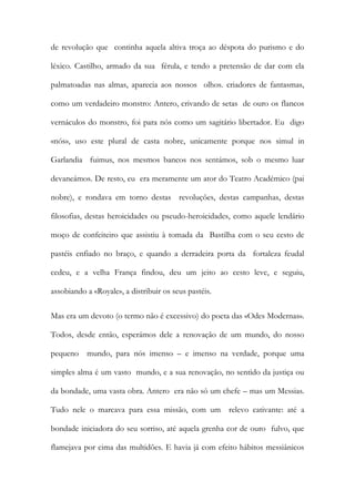 de revolução que continha aquela altiva troça ao déspota do purismo e do léxico. Castilho, armado da sua férula, e tendo a pretensão de dar com ela palmatoadas nas almas, aparecia aos nossos olhos. criadores de fantasmas, como um verdadeiro monstro: Antero, crivando de setas de ouro os flancos vernáculos do monstro, foi para nós como um sagitário libertador. Eu digo «nós», uso este plural de casta nobre, unicamente porque nos simul in Garlandia fuimus, nos mesmos bancos nos sentámos, sob o mesmo luar devaneámos. De resto, eu era meramente um ator do Teatro Académico (pai nobre), e rondava em torno destas revoluções, destas campanhas, destas filosofias, destas heroicidades ou pseudo-heroicidades, como aquele lendário moço de confeiteiro que assistiu à tomada da Bastilha com o seu cesto de pastéis enfiado no braço, e quando a derradeira porta da fortaleza feudal cedeu, e a velha França findou, deu um jeito ao cesto leve, e seguiu, assobiando a «Royale», a distribuir os seus pastéis. 
Mas era um devoto (o termo não é excessivo) do poeta das «Odes Modernas». Todos, desde então, esperámos dele a renovação de um mundo, do nosso pequeno mundo, para nós imenso – e imenso na verdade, porque uma simples alma é um vasto mundo, e a sua renovação, no sentido da justiça ou da bondade, uma vasta obra. Antero era não só um chefe – mas um Messias. Tudo nele o marcava para essa missão, com um relevo cativante: até a bondade iniciadora do seu sorriso, até aquela grenha cor de ouro fulvo, que flamejava por cima das multidões. E havia já com efeito hábitos messiânicos  