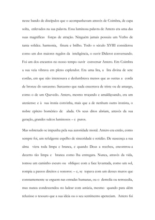 nesse bando de discípulos que o acompanhavam através de Coimbra, de capa solta, enlevados na sua palavra. Essa luminosa palavra de Antero era uma das suas magníficas forças de atração. Ninguém jamais possuiu um Verbo de tanta solidez. harmonia, finura e brilho. Todo o século XVIII considerou como um dos maiores regalos da inteligência, o ouvir Diderot conversando. Foi um dos encantos no nosso tempo ouvir conversar Antero. Em Coimbra a sua veia vibrava em pleno esplendor. Era uma lira, a lira divina de sete cordas, em que não interessava e deslumbrava menos que as outras a corda de bronze do sarcasmo. Sarcasmo que nada encerrava de triste ou de amargo, como o de um Quevedo. Antero, mesmo troçando e amaldiçoando, era um ateniense: e à sua ironia convinha, mais que a de nenhum outro ironista, o nobre epíteto homérico de alada. Os seus ditos abriam, através da sua geração, grandes sulcos luminosos – e puros. 
Mas sobretudo se impunha pela sua autoridade moral. Antero era então, como sempre foi, um refulgente espelho de sinceridade e retidão. De nascença a sua alma viera toda limpa e branca, e quando Deus a recebeu, encontrou-a decerto tão limpa e branca como lha entregara. Nunca, através da vida, tomou um caminho escuro ou oblíquo: com a face levantada, como um sol, rompia a passos direitos e sonoros: – e, se topava com um desses muros que constantemente se erguem nas estradas humanas, ou o demolia ou retrocedia, mas nunca condescendeu no ladear com astúcia, mesmo quando para além reluzisse o tesouro que a sua ideia ou o seu sentimento apeteciam. Antero foi  