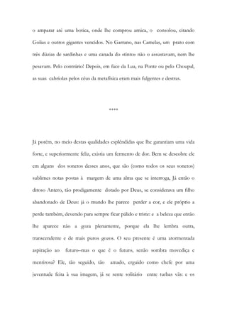 o amparar até uma botica, onde lhe comprou arnica, o consolou, citando Golias e outros gigantes vencidos. No Garrano, nas Camelas, um prato com três dúzias de sardinhas e uma canada do «tinto» não o assustavam, nem lhe pesavam. Pelo contrário! Depois, em face da Lua, na Ponte ou pelo Choupal, as suas cabriolas pelos céus da metafísica eram mais fulgentes e destras. 
**** 
Já porém, no meio destas qualidades esplêndidas que lhe garantiam uma vida forte, e superiormente feliz, existia um fermento de dor. Bem se descobre ele em alguns dos sonetos desses anos, que são (como todos os seus sonetos) sublimes notas postas à margem de uma alma que se interroga, Já então o ditoso Antero, tão prodigamente dotado por Deus, se considerava um filho abandonado de Deus: já o mundo lhe parece perder a cor, e ele próprio a perde também, devendo para sempre ficar pálido e triste: e a beleza que então lhe aparece não a goza plenamente, porque ela lhe lembra outra, transcendente e de mais puros gozos. O seu presente é uma atormentada aspiração ao futuro–mas o que é o futuro, senão sombra movediça e mentirosa? Ele, tão seguido, tão amado, erguido como chefe por uma juventude feita à sua imagem, já se sente solitário entre turbas vãs: e os  