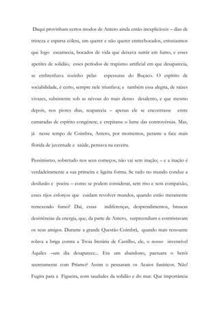 Daqui provinham certos modos de Antero ainda então inexplicáveis – dias de tristeza e esparsa cólera, um querer e não querer entrechocados, entusiasmos que logo escarnecia, bocados de vida que deixava sumir em fumo, e esses apetites de solidão, esses períodos de trapismo artificial em que desaparecia, se embrenhava sozinho pelas espessuras do Buçaco. O espírito de sociabilidade, é certo, sempre nele triunfava; e também essa alegria, de raízes vivazes, subsistente sob as névoas do mais denso desalento, e que mesmo depois, nos piores dias, reaparecia – apenas ele se encontrasse entre camaradas de espírito congénere, e crepitasse o lume das controvérsias. Mas, já nesse tempo de Coimbra, Antero, por momentos, perante a face mais florida de juventude e saúde, pensava na caveira. 
Pessimismo, sobretudo nos seus começos, não vai sem inação; – e a inação é verdadeiramente a sua primeira e ligeira forma. Se tudo no mundo conduz a desilusão e poeira – como se podem considerar, sem riso e sem compaixão, esses rijos esforços que cuidam revolver mundos, quando estão meramente remexendo fumo? Daí, essas indiferenças, desprendimentos, bruscas desistências da energia, que, da parte de Antero, surpreendiam e contristavam os seus amigos. Durante a grande Questão Coimbrã, quando mais ressoante rolava a briga contra a Troia literária de Castilho, ele, o nosso invencível Aquiles –um dia desaparece... Era um abandono, pactuara o herói secretamente com Príamo? Assim o pensaram os Acaios fanáticos. Não! Fugira para a Figueira, com saudades da solidão e do mar. Que importância  