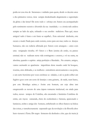 podia ter essa rixa de literaturas e vaidades para quem, desde os dezoito anos e dos primeiros versos, viera sempre desdenhando alegremente a superstição da glória e das letras? De resto todo o esforço em Antero era acompanhado pelo sentimento secreto e divertido da sua inanidade; – e a ironia nele andava sempre ao lado da ação, soltando o seu assobio malicioso. Para quê, meus amigos? tudo é fumo e em fumo se espalha!... Esta universal desilusão, este escuro e mudo Nada para onde correm, como para um mar, todos os desejos humanos, não era todavia afirmada por Antero com amargura – antes com uma resignação risonha. «O Amor e o Bem (ensina ele então, ou parece ensinar) não se realizam nesta vida contingente e escrava, e só na outra, na absoluta, quando o espírito atinja perfeição e liberdade... No entanto, amigos, vamos aceitando as aparências imperfeitas deste mundo onde há bosques, roseiras, artes delicadas, e as mulheres entreabrem amorosamente a sua porta, e um curto heroísmo por vezes enobrece as cidades, e até se pode colher um fugitivo gozo com um cesto de laranjas e uma guitarra, de tarde, num barco, por este Mondego acima...» Assim este homem, em cuja alma iam enegrecendo as nuvens de uma áspera tormenta intelectual, era ainda para todos, nesses tempos de Coimbra, «da encantada e fantástica Coimbra» de então, um viçoso camarada, cheio de exuberância e fantasia, apaixonado e luminoso, nobre e amigo dos homens, embebendo os olhos francos na beleza das coisas, e tumultuosamente esperando que da revolução e da filosofia altos bens viessem à Terra. Do negro fermento de desilusão e dor, que ele trazia já  
