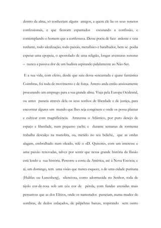 dentro da alma, só conheciam alguns amigos, a quem ele lia os seus sonetos confessionais, e que ficavam espantados escutando a confissão, e contemplando o homem que a confessava. Desse poeta de face ardente e veia rutilante, todo idealização, todo paixão, metafísico e batalhador, bem se podia esperar uma epopeia, o apostolado de uma religião, longas aventuras sonoras – nunca a passiva dor de um budista aspirando palidamente ao Não-Ser. 
E a sua vida, com efeito, desde que saiu dessa «encantada e quase fantástica Coimbra», foi toda de movimento e de força. Antero anda então ansiosamente procurando um emprego para a sua grande alma. Viaja pela Europa Ocidental, ou antes passeia através dela os seus sonhos de liberdade e de justiça, para encontrar algures um mundo que lhes seja congénere e onde os possa plantar e cultivar com magnificência. Atravessa o Atlântico, por puro desejo de espaço e liberdade, num pequeno yacht; e durante semanas de tormenta trabalha descalço na manobra, ou, metido no seu beliche, que as ondas alagam, embrulhado num oleado, relê o «D. Quixote», com um interesse e uma paixão renovadas, talvez por sentir que nessa grande história da Ilusão está lendo a sua história. Percorre a costa da América, até à Nova Escócia; e aí, um domingo, tem uma visão que nunca esquece, a de uma cidade puritana (Halifax ou Lunenberg), silenciosa, como adormecida no Senhor, toda de tijolo cor-de-rosa sob um céu cor de pérola, com fundas avenidas mais pensativas que as dos Elísios, onde os namorados passeiam, numa mudez de sombras, de dedos enlaçados, de pálpebras baixas, respirando sem outro  