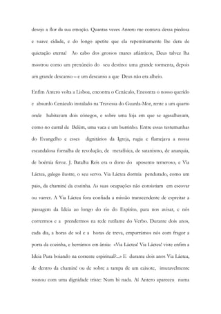 desejo a flor da sua emoção. Quantas vezes Antero me contava dessa piedosa e suave cidade, e do longo apetite que ela repentinamente lhe dera de quietação eterna! Ao cabo dos grossos mares atlânticos, Deus talvez lha mostrou como um prenúncio do seu destino: uma grande tormenta, depois um grande descanso – e um descanso a que Deus não era alheio. 
Enfim Antero volta a Lisboa, encontra o Cenáculo, Encontra o nosso querido e absurdo Cenáculo instalado na Travessa do Guarda-Mor, rente a um quarto onde habitavam dois cónegos, e sobre uma loja em que se agasalhavam, como no curral de Belém, uma vaca e um burrinho. Entre essas testemunhas do Evangelho e esses dignitários da Igreja, rugia e flamejava a nossa escandalosa fornalha de revolução, de metafísica, de satanismo, de anarquia, de boémia feroz. J. Batalha Reis era o dono do aposento temeroso, e Via Láctea, galego ilustre, o seu servo. Via Láctea dormia pendurado, como um paio, da chaminé da cozinha. As suas ocupações não consistiam em escovar ou varrer. A Via Láctea fora confiada a missão transcendente de espreitar a passagem da Ideia ao longo do rio do Espírito, para nos avisar, e nós corrermos e a prendermos na rede rutilante do Verbo. Durante dois anos, cada dia, a horas de sol e a horas de treva, empurrámos nós com fragor a porta da cozinha, e berrámos em ânsia: «Via Láctea! Via Láctea! viste enfim a Ideia Pura boiando na corrente espiritual?...» E durante dois anos Via Láctea, de dentro da chaminé ou de sobre a tampa de um caixote, imutavelmente rosnou com uma dignidade triste: Num bi nada. Aí Antero apareceu numa  