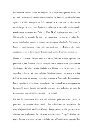 De resto o Cenáculo estava nas vésperas de se dispersar – porque a cada um de nós, bruscamente (nessa mesma esquina da Travessa do Guarda-Mor) aparecera a Vida, enrugada, de dedo ameaçador, a avisar que ela não é musa ou ninfa que se trate com ligeireza, indiferença, e cantando. Assim aquele cavaleiro que uma noite em Paris, no Pont-Neuf, surgiu perante o senhor D. Gil, do solar de Vouzela, lhe deteve os passos que corriam ao pecado e lhe gritou brandindo a lança: – «Homem, para trás, para o Senhor!» Nós vimos a lança; e saudosamente entre nós murmurámos: – «Irmãos, não mais cavalgadas sobre o dorso macio da quimera, é tempo de irmos a concursos.. 
Fomos a concursos. Antero, esse, encontrara Oliveira Martins, que era um pensador, e José Fontana, que era um agita. dor; e ardentemente penetrara no Movimento Socialista, então iniciado em Lisboa com os fervores e os segredos poéticos de uma religião. Simultaneamente propagava a união ibérica, fundava sociedades operárias, instalava a Associação Internacional, lançava panfletos, conspirava, apostolava... Era, como ele dizia, «um pequeno Lassale». E, como Lassale, já invadido por um vago mal-estar, no meio da popularidade que o começava a cercar – e a sufocar. 
Eu não fui testemunha dessa sua vida militante. pelo meu turno partira, a percorrer os mundos deste mundo, dos velhíssimos aos novíssimos, da magoada Jerusalém à estridente Chicago. Longe, porém, soube que Antero se afastara inesperadamente da atividade revolucionária. Porquê? Abalara ele, como durante as grossas guerras coimbrãs, para a Figueira, com saudades dos  