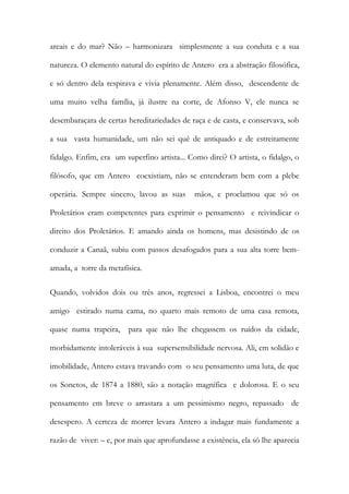 areais e do mar? Não – harmonizara simplesmente a sua conduta e a sua natureza. O elemento natural do espírito de Antero era a abstração filosófica, e só dentro dela respirava e vivia plenamente. Além disso, descendente de uma muito velha família, já ilustre na corte, de Afonso V, ele nunca se desembaraçara de certas hereditariedades de raça e de casta, e conservava, sob a sua vasta humanidade, um não sei quê de antiquado e de estreitamente fidalgo. Enfim, era um superfino artista... Como direi? O artista, o fidalgo, o filósofo, que em Antero coexistiam, não se entenderam bem com a plebe operária. Sempre sincero, lavou as suas mãos, e proclamou que só os Proletários eram competentes para exprimir o pensamento e reivindicar o direito dos Proletários. E amando ainda os homens, mas desistindo de os conduzir a Canaã, subiu com passos desafogados para a sua alta torre bem- amada, a torre da metafísica. 
Quando, volvidos dois ou três anos, regressei a Lisboa, encontrei o meu amigo estirado numa cama, no quarto mais remoto de uma casa remota, quase numa trapeira, para que não lhe chegassem os ruídos da cidade, morbidamente intoleráveis à sua supersensibilidade nervosa. Ali, em solidão e imobilidade, Antero estava travando com o seu pensamento uma luta, de que os Sonetos, de 1874 a 1880, são a notação magnífica e dolorosa. E o seu pensamento em breve o arrastara a um pessimismo negro, repassado de desespero. A certeza de morrer levara Antero a indagar mais fundamente a razão de viver: – e, por mais que aprofundasse a existência, ela só lhe aparecia  