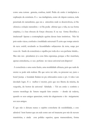 como uma tortura gratuita, confusa, inútil. Pedia ele então à inteligência a explicação da existência. E a sua inteligência, como ele depois contava, toda penetrada do naturalismo, que era a atmosfera onde se desenvolvera, só lhe oferecia a solução naturalista – só lhe podia afirmar que a vida, na sua forma empírica, é a luta obscura de forças obscuras. E na sua forma filosófica e intelectual? Apenas a contemplação egoísta dessas lutas instintivas. Não há pois senão vácuo, confusão e inutilidade universais! É certo que rompe através da neve estéril, revelando as fecundidades subjacentes da terra, surge por vezes do fundo da consciência e espalha por toda ela o seu perfume tímido... Mas não nos prendamos já a essa falsa esperança, porque a flor murchará, apenas entreaberta, e o seu perfume no vácuo universal será disperso! 
A consciência e uma outra ilusão, uma modalidade efémera, pois que nada de eterno se pode nela realizar. De que serve ter sido, ou procurar ser, justo e bom? Justiça e bondade findam no pó, infecundos como o pó. A vida é um desolado logro. E o melhor é morrer, pois que nos liberta da miséria, da vergonha, do horror da universal falsidade. – Tal era então o sombrio e secreto monólogo de Antero naquele leito estreito – donde ele todavia, quando os seus amigos apareciam, sorria tão alegremente e tão meigamente aos seus amigos. 
É que não o deixara nunca o espírito consolante de sociabilidade, e esse adorável bom humor que era nele como um sol imanente por trás de nuvens transitórias, e ainda essa polidez superior, quase transcendente, forma  
