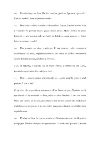 — É muito largo — disse Macário. — Que pena! — Aperta-se, querendo. Deixe a medida. Tem-no pronto amanhã. 
— Boa ideia — disse Macário — sim senhor. Porque é muito bonito. Não é verdade? As pérolas muito iguais, muito claras. Muito bonito! E esses brincos? — acrescentou, indo ao fundo do balcão, a outra montra. — Estes brincos com um concha? 
— Dez moedas — disse o caixeiro. E, no entanto, Luísa continuava examinando os anéis, experimentando-os em todos os dedos, revolvendo aquela delicada montra, cintilante e preciosa. 
Mas, de repente, o caixeiro fez-se muito pálido, e afirmou-se em Luísa, passando vagarosamente a mão pela cara. 
— Bem — disse Macário, aproximando-se — então amanhã temos o anel pronto. A que horas? 
O caixeiro não respondeu e começou a olhar fixamente para Macário. — A que horas? — Ao meio-dia. — Bem, adeus — disse Macário. E iam sair. Luísa trazia um vestido de lã azul, que arrastava um pouco, dando uma ondulação melodiosa ao seu passo, e as suas mãos pequenas estavam escondidas num regalo branco. 
— Perdão! — disse de repente o caixeiro. Macário voltou-se. — O senhor não pagou. Macário olha para ele gravemente. — Está claro que não. Amanhã  