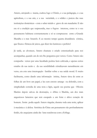 Antero, arrojando a manta, exaltou logo o Chinês, e a sua pedagogia, e a sua agricultura, e a sua arte, e a sua sociedade, e a solidez e pureza das suas instituições domésticas – com o saber miúdo e grave de um mandarim. E não era só a erudição que surpreendia, mas o fogoso interesse, como se o seu pensamento habitasse constantemente e só se comprazesse entre a Grande Muralha e o mar Amarelo. E ao mesmo tempo quanta abundância cómica, que finura e firmeza de juízos, que dizer tão luminoso e perfeito! 
Já tarde, ao alvorecer, Antero chamara o criado estremunhado para nos acompanhar, quando um de nós lhe perguntou por versos. Como Antero não compunha versos por uma faculdade poética bem cultivada, e apenas certos estados da sua razão e da sua sensibilidade cristalizavam naturalmente em verso, era esta uma interrogação familiar sobre a sua saúde moral. E muito facilmente, como dando uma informação intima, Antero tirou de entre as folhas de um livro um papel, e leu sem entono amargo ou dolorido, com a simplicidade corredia de uma nota a lápis, aquele seu poema que Oliveira Martins depois salvou da destruição, o «Hino à Manhã», um dos mais angustiosos lamentos que tem escapado a um forte e altivo coração de homem. Assim podia aquele Antero singular, durante toda uma noite, aplicar à mecânica e à defesa histórica da China um pensamento tão profundamente ferido, tão arquejante ainda das lutas tenebrosas com a Esfinge. 
 