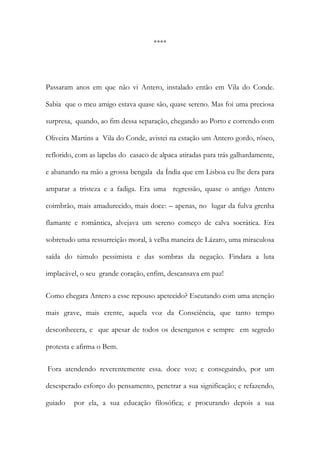 **** 
Passaram anos em que não vi Antero, instalado então em Vila do Conde. Sabia que o meu amigo estava quase são, quase sereno. Mas foi uma preciosa surpresa, quando, ao fim dessa separação, chegando ao Porto e correndo com Oliveira Martins a Vila do Conde, avistei na estação um Antero gordo, róseo, reflorido, com as lapelas do casaco de alpaca atiradas para trás galhardamente, e abanando na mão a grossa bengala da Índia que em Lisboa eu lhe dera para amparar a tristeza e a fadiga. Era uma regressão, quase o antigo Antero coimbrão, mais amadurecido, mais doce: – apenas, no lugar da fulva grenha flamante e romântica, alvejava um sereno começo de calva socrática. Era sobretudo uma ressurreição moral, à velha maneira de Lázaro, uma miraculosa saída do túmulo pessimista e das sombras da negação. Findara a luta implacável, o seu grande coração, enfim, descansava em paz! 
Como chegara Antero a esse repouso apetecido? Escutando com uma atenção mais grave, mais crente, aquela voz da Consciência, que tanto tempo desconhecera, e que apesar de todos os desenganos e sempre em segredo protesta e afirma o Bem. 
Fora atendendo reverentemente essa. doce voz; e conseguindo, por um desesperado esforço do pensamento, penetrar a sua significação; e refazendo, guiado por ela, a sua educação filosófica; e procurando depois a sua  