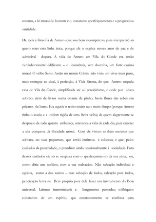 resumo, a lei moral do homem é o constante aperfeiçoamento e a progressiva santidade. 
De toda a filosofia de Antero (que sou bem incompetente para interpretar) só quero reter esta linha ética, porque ela o explica nesses anos de paz e de admirável doçura. A vida de Antero em Vila do Conde era então verdadeiramente edificante – e constituía, sem doutrina, um forte ensino moral. O velho Santo Antão no monte Colzin não vivia um viver mais puro, mais entregue ao ideal, à perfeição, à Vida Eterna, do que Antero naquela casa de Vila do Conde, simplificada até ao cenobitismo, e onde por único adorno, além de livros numa estante de pinho, havia flores das sebes em púcaros de barro. Era aquele o retiro muito nu e muito limpo (porque Antero tinha o asseio e a ordem rígida de uma freira velha) de quem alegremente se despojou de tudo quanto embaraça, atravanca a vida de cada dia, para encetar a alta conquista da liberdade moral. Com ele viviam as duas meninas que adotara, «as suas pequenas», que então ensinava e educava, e que, pelos cuidados da paternidade, o prendiam ainda ocasionalmente à sociedade. Fora desses cuidados ele só se ocupava com o aperfeiçoamento da sua alma, ou, como diria um católico, com a sua «salvação». Não salvação individual e egoísta, como a dos santos – mas salvação de todos, salvação para todos, penetração lenta no Bem próprio para dele fazer um instrumento do Bem universal. Leituras intermináveis e longamente pensadas; solilóquios constantes de um espírito, que constantemente se confessa para  