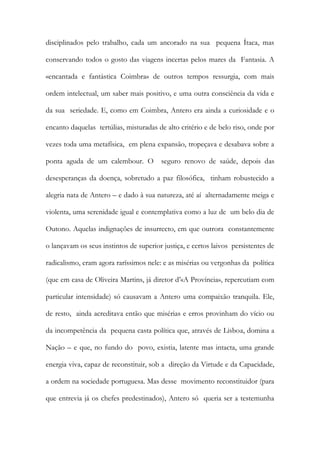 disciplinados pelo trabalho, cada um ancorado na sua pequena Ítaca, mas conservando todos o gosto das viagens incertas pelos mares da Fantasia. A «encantada e fantástica Coimbra» de outros tempos ressurgia, com mais ordem intelectual, um saber mais positivo, e uma outra consciência da vida e da sua seriedade. E, como em Coimbra, Antero era ainda a curiosidade e o encanto daquelas tertúlias, misturadas de alto critério e de belo riso, onde por vezes toda uma metafísica, em plena expansão, tropeçava e desabava sobre a ponta aguda de um calembour. O seguro renovo de saúde, depois das desesperanças da doença, sobretudo a paz filosófica, tinham robustecido a alegria nata de Antero – e dado à sua natureza, até aí alternadamente meiga e violenta, uma serenidade igual e contemplativa como a luz de um belo dia de Outono. Aquelas indignações de insurrecto, em que outrora constantemente o lançavam os seus instintos de superior justiça, e certos laivos persistentes de radicalismo, eram agora raríssimos nele: e as misérias ou vergonhas da política (que em casa de Oliveira Martins, já diretor d’«A Província», repercutiam com particular intensidade) só causavam a Antero uma compaixão tranquila. Ele, de resto, ainda acreditava então que misérias e erros provinham do vício ou da incompetência da pequena casta política que, através de Lisboa, domina a Nação – e que, no fundo do povo, existia, latente mas intacta, uma grande energia viva, capaz de reconstituir, sob a direção da Virtude e da Capacidade, a ordem na sociedade portuguesa. Mas desse movimento reconstituidor (para que entrevia já os chefes predestinados), Antero só queria ser a testemunha  